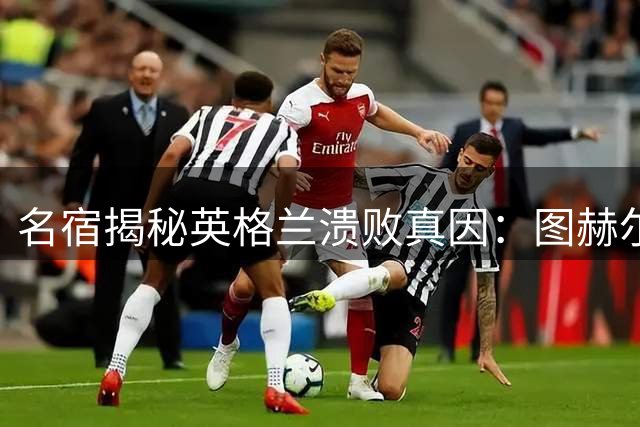 名宿揭秘英格兰溃败真因：图赫尔临场变阵引发连锁反应